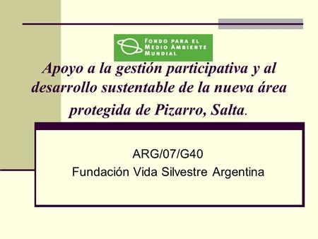 Apoyo a la gestión participativa y al desarrollo sustentable de la nueva área protegida de Pizarro, Salta. ARG/07/G40 Fundación Vida Silvestre Argentina.