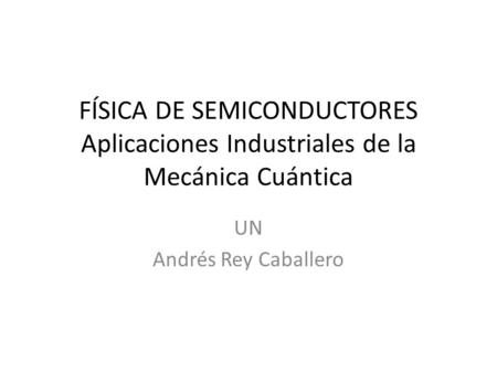 FÍSICA DE SEMICONDUCTORES Aplicaciones Industriales de la Mecánica Cuántica UN Andrés Rey Caballero.