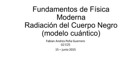 Fundamentos de Física Moderna Radiación del Cuerpo Negro (modelo cuántico) Fabian Andres Peña Guerrero G2 E25 15 – junio 2015.