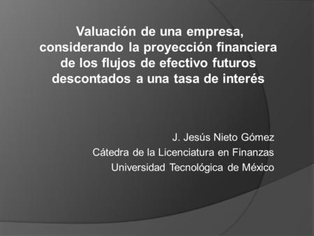 Valuación de una empresa, considerando la proyección financiera de los flujos de efectivo futuros descontados a una tasa de interés J. Jesús Nieto Gómez.