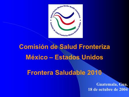 Comisión de Salud Fronteriza México – Estados Unidos Frontera Saludable 2010 Guatemala, Gua. 18 de octubre de 2004.