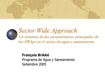 Sector Wide Approach Un resumen de las caracteristicas principales de los SWAps en el sector de agua y saneamiento François Brikké Programa de Agua y Saneamiento.