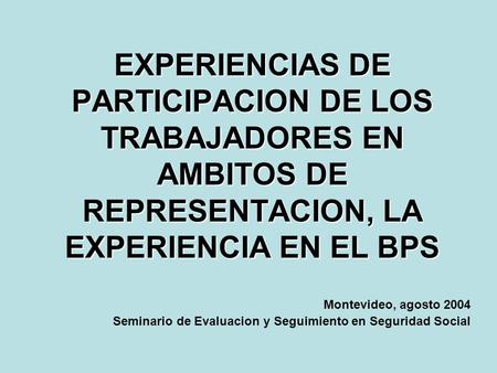EXPERIENCIAS DE PARTICIPACION DE LOS TRABAJADORES EN AMBITOS DE REPRESENTACION, LA EXPERIENCIA EN EL BPS Montevideo, agosto 2004 Seminario de Evaluacion.