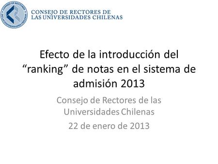 Efecto de la introducción del “ranking” de notas en el sistema de admisión 2013 Consejo de Rectores de las Universidades Chilenas 22 de enero de 2013.