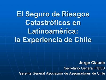 El Seguro de Riesgos Catastróficos en Latinoamérica: la Experiencia de Chile Jorge Claude Secretario General FIDES Gerente General Asociación de Aseguradores.