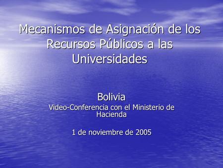 Mecanismos de Asignación de los Recursos Públicos a las Universidades Bolivia Video-Conferencia con el Ministerio de Hacienda 1 de noviembre de 2005.