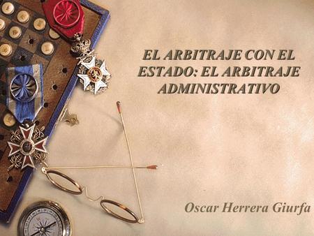 EL ARBITRAJE CON EL ESTADO: EL ARBITRAJE ADMINISTRATIVO Oscar Herrera Giurfa.