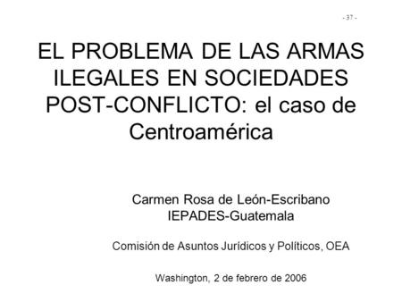 - 37 - EL PROBLEMA DE LAS ARMAS ILEGALES EN SOCIEDADES POST-CONFLICTO: el caso de Centroamérica Carmen Rosa de León-Escribano IEPADES-Guatemala Comisión.