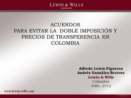 Www.lewinywills.com ACUERDOS PARA EVITAR LA DOBLE IMPOSICIÓN Y PRECIOS DE TRANSFERENCIA EN COLOMBIA Alfredo Lewin Figueroa Andrés González Becerra Lewin.