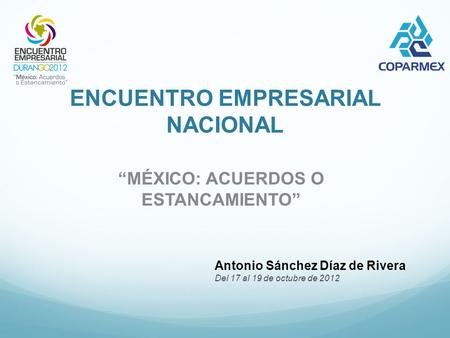 ENCUENTRO EMPRESARIAL NACIONAL “MÉXICO: ACUERDOS O ESTANCAMIENTO” Antonio Sánchez Díaz de Rivera Del 17 al 19 de octubre de 2012.