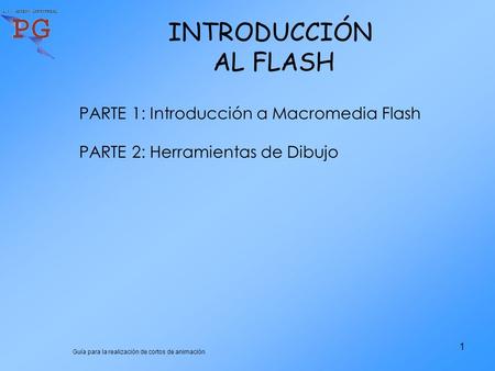 Guía para la realización de cortos de animación 1 INTRODUCCIÓN AL FLASH PARTE 1: Introducción a Macromedia Flash PARTE 2: Herramientas de Dibujo.