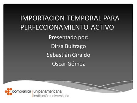 Presentado por: Dirsa Buitrago Sebastián Giraldo Oscar Gómez IMPORTACION TEMPORAL PARA PERFECCIONAMIENTO ACTIVO.