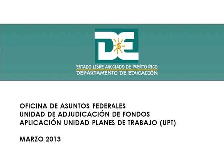 OFICINA DE ASUNTOS FEDERALES UNIDAD DE ADJUDICACIÓN DE FONDOS APLICACIÓN UNIDAD PLANES DE TRABAJO (UPT) MARZO 2013.