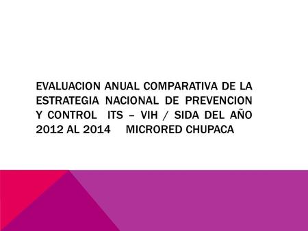 EVALUACION ANUAL COMPARATIVA DE LA ESTRATEGIA NACIONAL DE PREVENCION Y CONTROL ITS – VIH / SIDA DEL AÑO 2012 AL 2014 MICRORED CHUPACA.
