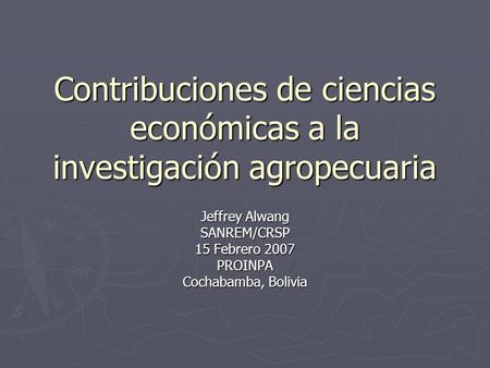 Contribuciones de ciencias económicas a la investigación agropecuaria Jeffrey Alwang SANREM/CRSP 15 Febrero 2007 PROINPA Cochabamba, Bolivia.
