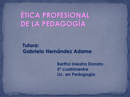 ÉTICA PROFESIONAL DE LA PEDAGOGÍA Tutora: Gabriela Hernández Adame Bertha Iniestra Donato 5º cuatrimestre Lic. en Pedagogía.