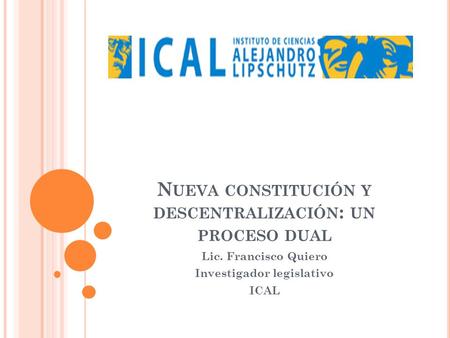 N UEVA CONSTITUCIÓN Y DESCENTRALIZACIÓN : UN PROCESO DUAL Lic. Francisco Quiero Investigador legislativo ICAL.