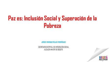 JORGE ENRIQUE ROJAS RODRÍGUEZ SECRETARIO DISTRITAL DE INTEGRACIÓN SOCIAL ALCALDÍA MAYOR DE BOGOTÁ Paz es: Inclusión Social y Superación de la Pobreza.