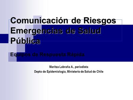 Comunicación de Riesgos Emergencias de Salud Pública Equipos de Respuesta Rápida Maritza Labraña A., periodista Depto de Epidemiología, Ministerio de Salud.