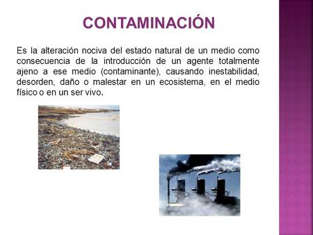 CONTAMINACIÓN Es la alteración nociva del estado natural de un medio como consecuencia de la introducción de un agente totalmente ajeno a ese medio (contaminante),