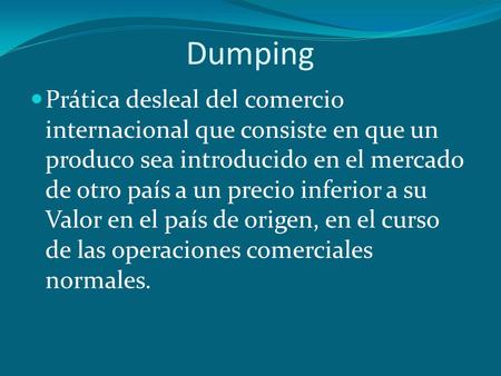 Dumping Prática desleal del comercio internacional que consiste en que un produco sea introducido en el mercado de otro país a un precio inferior a su.