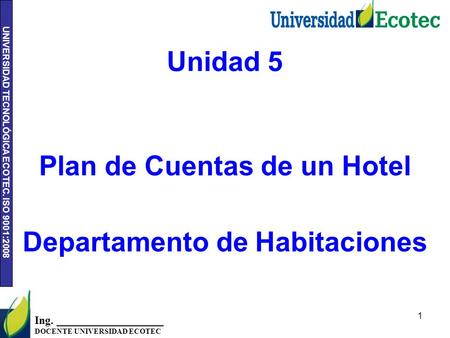 UNIVERSIDAD TECNOLÓGICA ECOTEC. ISO 9001:2008 1 Ing. ___________________ DOCENTE UNIVERSIDAD ECOTEC Unidad 5 Plan de Cuentas de un Hotel Departamento de.