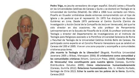 Pedro Trigo, es jesuita venezolano de origen español. Estudió Letras y Filosofía en las Universidades Católicas de Caracas y Quito y se doctoró en Teología.