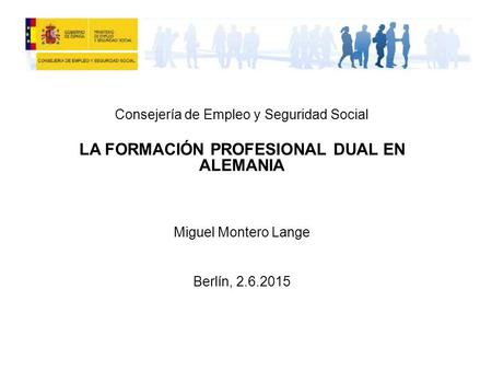 Consejería de Empleo y Seguridad Social LA FORMACIÓN PROFESIONAL DUAL EN ALEMANIA Miguel Montero Lange Berlín, 2.6.2015.