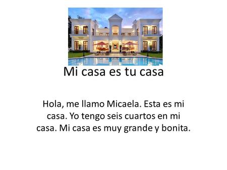 Mi casa es tu casa Hola, me llamo Micaela. Esta es mi casa. Yo tengo seis cuartos en mi casa. Mi casa es muy grande y bonita.