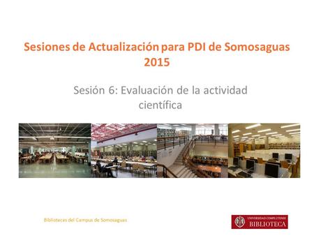 Bibliotecas del Campus de Somosaguas Sesiones de Actualización para PDI de Somosaguas 2015 Sesión 6: Evaluación de la actividad científica.