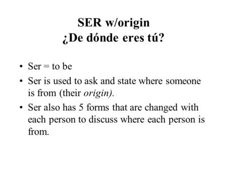 SER w/origin ¿De dónde eres tú? Ser = to be Ser is used to ask and state where someone is from (their origin). Ser also has 5 forms that are changed with.