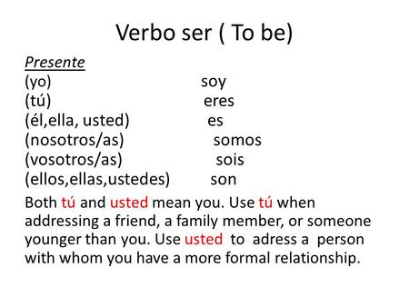 Verbo ser ( To be) Presente (yo) soy (tú) eres (él,ella, usted) es (nosotros/as) somos (vosotros/as) sois (ellos,ellas,ustedes) son Both tú and usted mean.