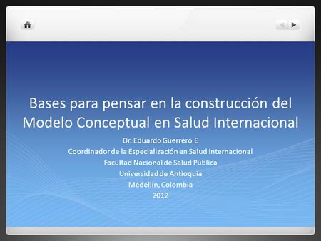 Bases para pensar en la construcción del Modelo Conceptual en Salud Internacional Dr. Eduardo Guerrero E Coordinador de la Especialización en Salud Internacional.