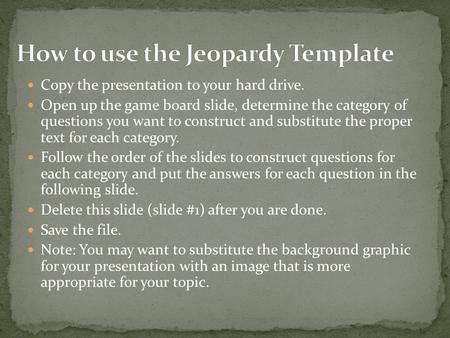 Copy the presentation to your hard drive. Open up the game board slide, determine the category of questions you want to construct and substitute the proper.