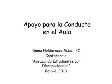 Apoyo para la Conducta en el Aula Diana Holderman, M.Ed., PC Conferencia Abrazando Estudiantes con Discapacidades Bolivia, 2013.