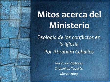 Mitos acerca del Ministerio Teología de los conflictos en la iglesia Por Abraham Ceballos Retiro de Pastores Chablekal, Yucatán Marzo 2009.