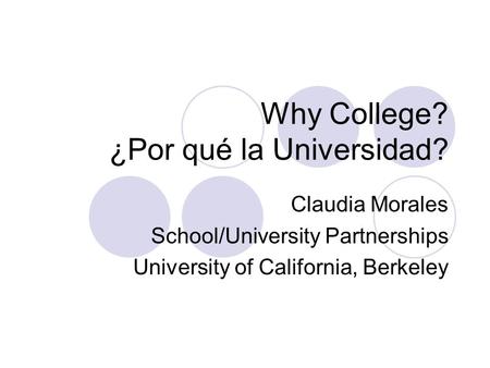 Why College? ¿Por qué la Universidad? Claudia Morales School/University Partnerships University of California, Berkeley.