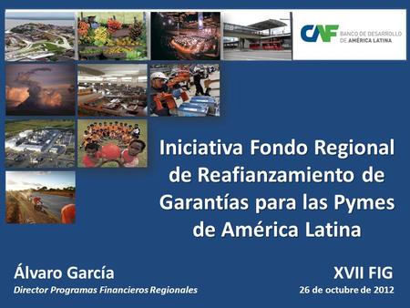 Iniciativa Fondo Regional de Reafianzamiento de Garantías para las Pymes de América Latina Álvaro García					 XVII FIG Director Programas Financieros.
