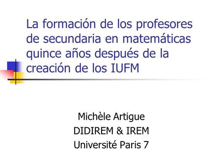 La formación de los profesores de secundaria en matemáticas quince años después de la creación de los IUFM Michèle Artigue DIDIREM & IREM Université Paris.
