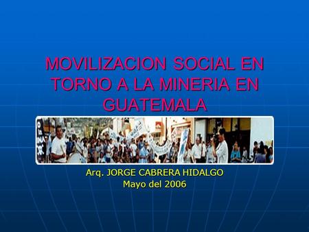 MOVILIZACION SOCIAL EN TORNO A LA MINERIA EN GUATEMALA Arq. JORGE CABRERA HIDALGO Mayo del 2006.