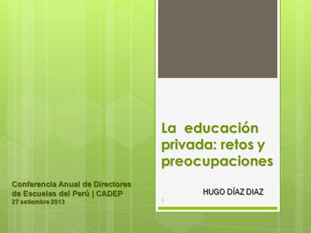 La educación privada: retos y preocupaciones HUGO DÍAZ DIAZ Conferencia Anual de Directores de Escuelas del Perú | CADEP 27 setiembre 2013 1.