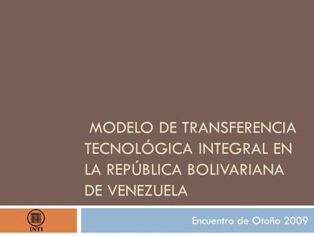 MODELO DE TRANSFERENCIA TECNOLÓGICA INTEGRAL EN LA REPÚBLICA BOLIVARIANA DE VENEZUELA Encuentro de Otoño 2009.
