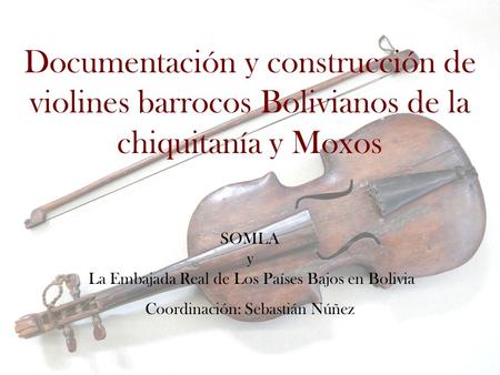 Documentación y construcción de violines barrocos Bolivianos de la chiquitanía y Moxos SOMLA y La Embajada Real de Los Países Bajos en Bolivia Coordinación: