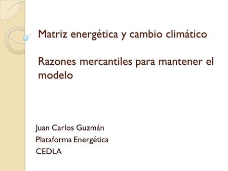 Matriz energética y cambio climático Razones mercantiles para mantener el modelo Juan Carlos Guzmán Plataforma Energética CEDLA.