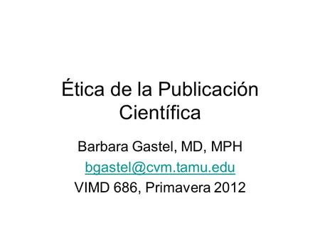 Ética de la Publicación Científica Barbara Gastel, MD, MPH VIMD 686, Primavera 2012.
