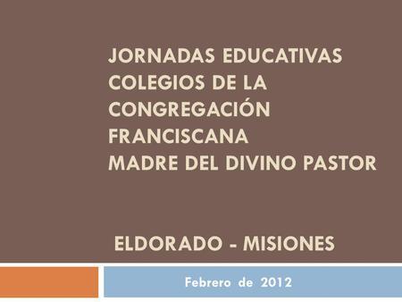 Jornadas Educativas Colegios de la Congregación Franciscana Madre del Divino Pastor ELDORADO - Misiones Febrero de 2012.