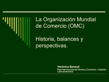La Organización Mundial de Comercio (OMC) Historia, balances y perspectivas. Verónica Baracat Red Internacional de Género y Comercio – Capítulo Latinoamericano.
