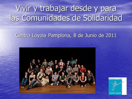 Vivir y trabajar desde y para las Comunidades de Solidaridad Centro Loyola Pamplona, 8 de Junio de 2011.