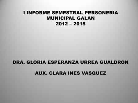 I INFORME SEMESTRAL PERSONERIA MUNICIPAL GALAN 2012 – 2015 DRA. GLORIA ESPERANZA URREA GUALDRON AUX. CLARA INES VASQUEZ.