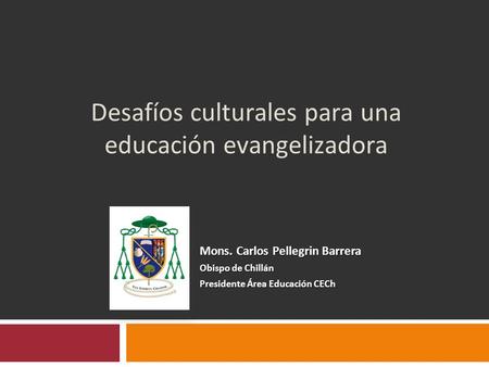 Desafíos culturales para una educación evangelizadora Mons. Carlos Pellegrin Barrera Obispo de Chillán Presidente Área Educación CECh.